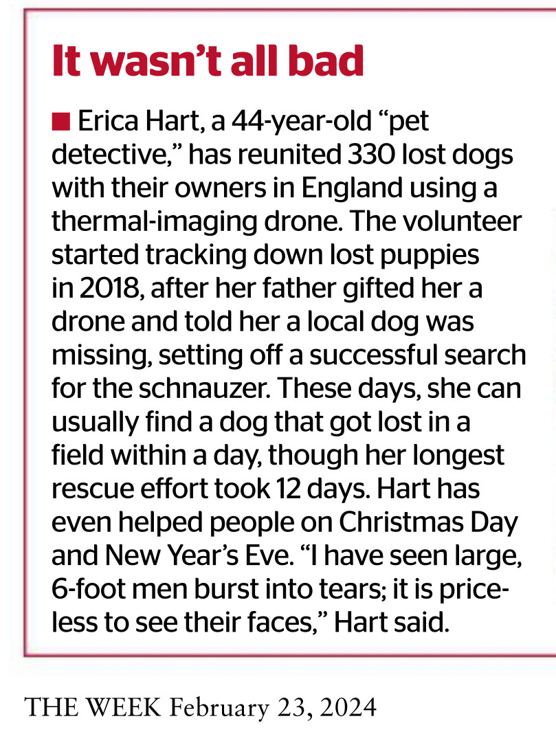 Photo of a newspaper page, reads: It wasn’t all bad
• Erica Hart, a 44-year-old “pet
detective,” has reunited 330 lost dogs
with their owners in England using a
thermal imaging drone. The volunteer
started tracking down lost puppies
in 2018, after her father gifted her a
drone and told her a local dog was
missing, setting off a successful search
for the schnauzer. These days, she can
usually find a dog that got lost in a
field within a day, though her longest
rescue effort took 12 days. Hart has
even helped people on Christmas Day
and New Year’s Eve. “I have seen large,
6-foot men burst into tears; it is price-
less to see their faces,” Hart said.
THE WEEK February 23, 2024